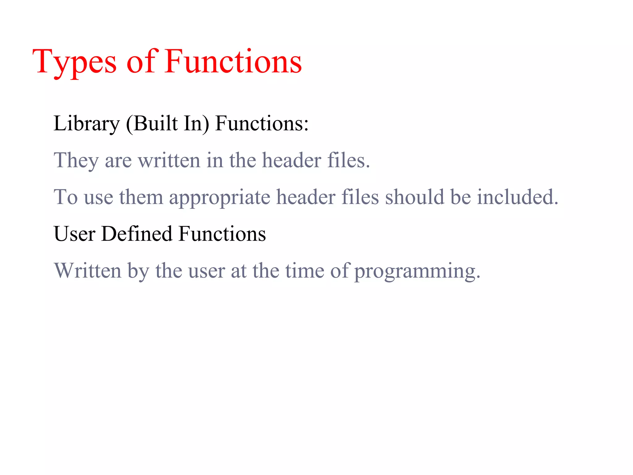 Types of Functions
Library (Built In) Functions:
They are written in the header files.
To use them appropriate header files should be included.
User Defined Functions
Written by the user at the time of programming.
 