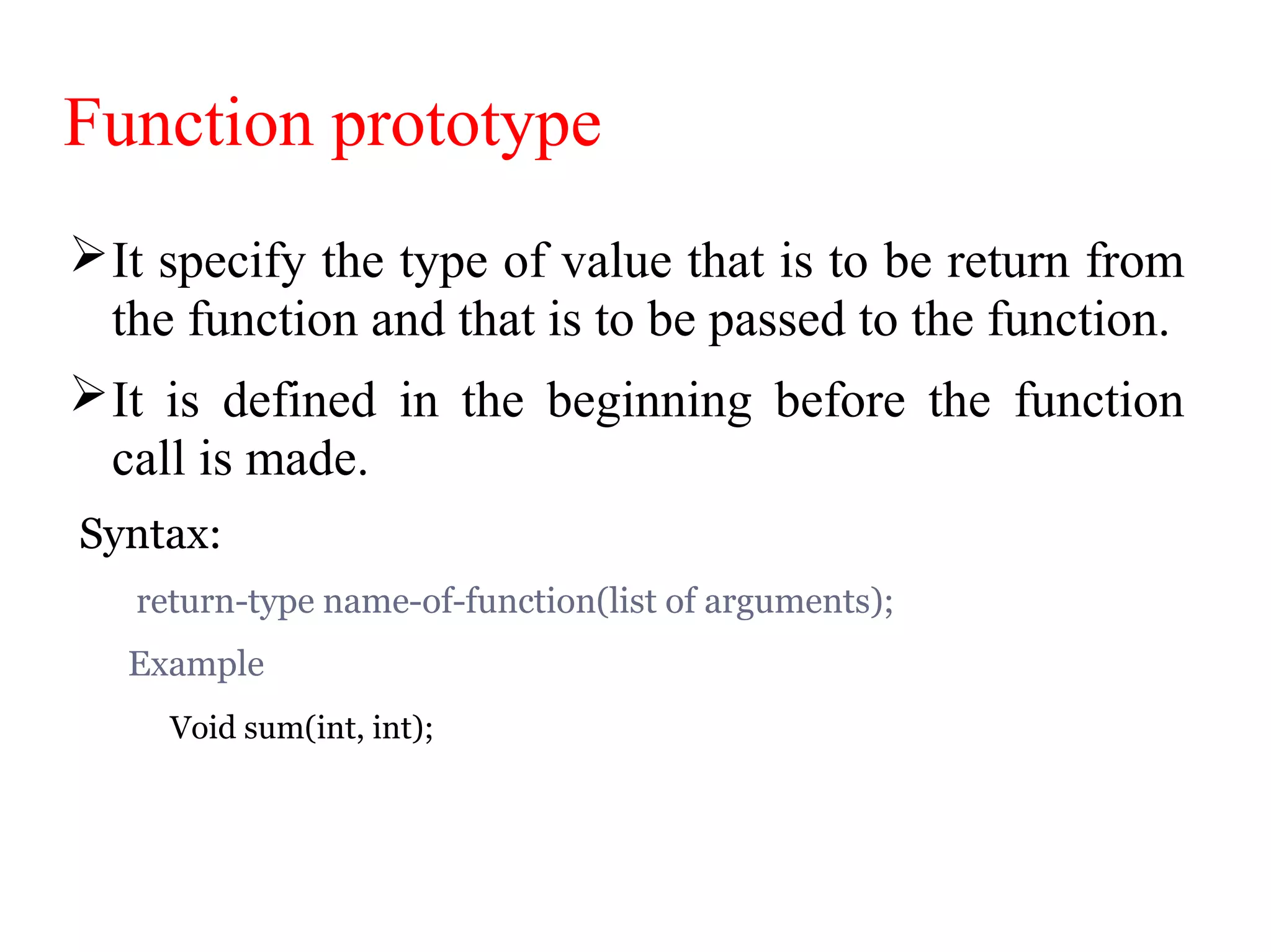 Function prototype
It specify the type of value that is to be return from
the function and that is to be passed to the function.
It is defined in the beginning before the function
call is made.
Syntax:
return-type name-of-function(list of arguments);
Example
Void sum(int, int);
 