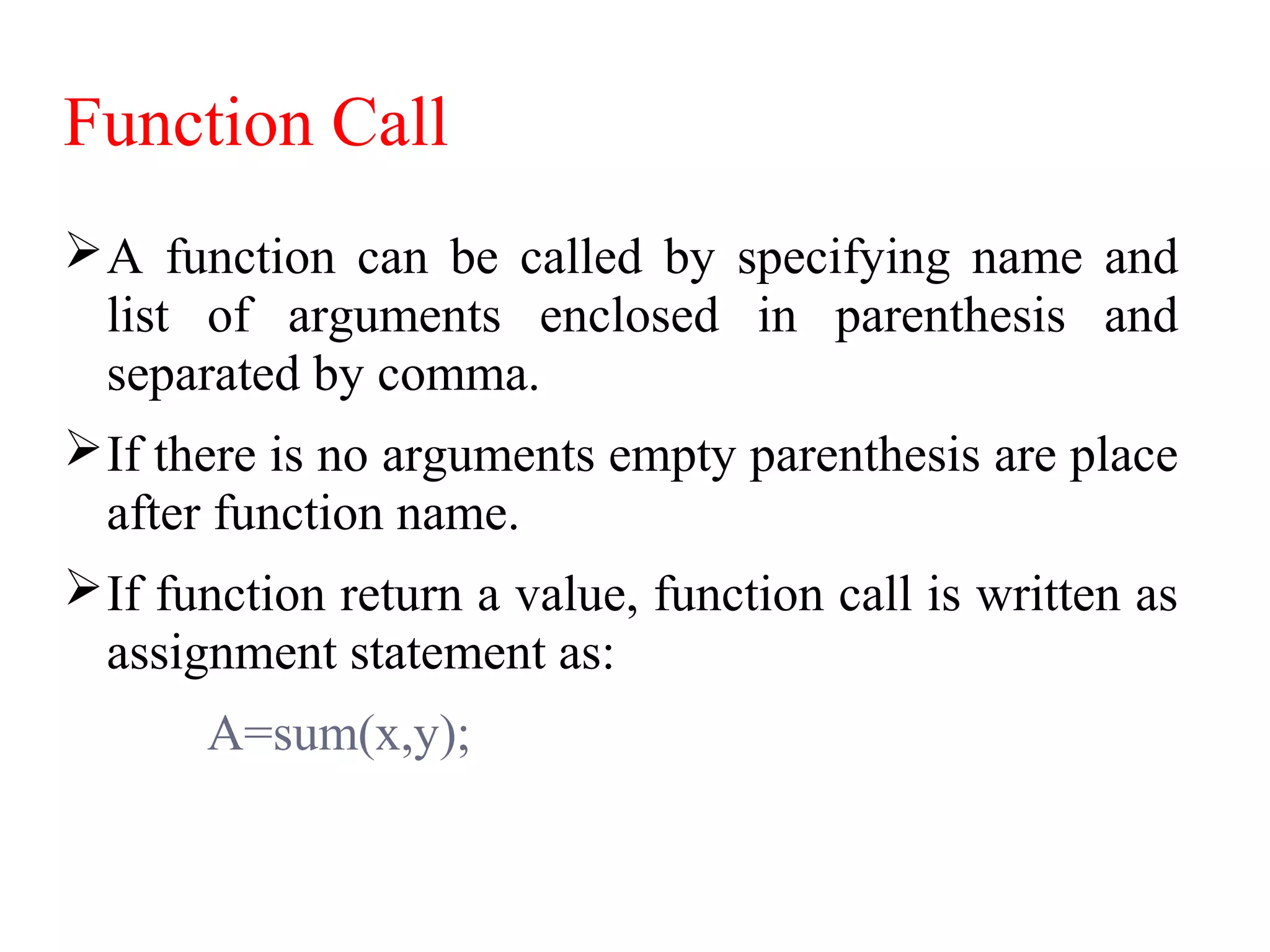 Function Call
A function can be called by specifying name and
list of arguments enclosed in parenthesis and
separated by comma.
If there is no arguments empty parenthesis are place
after function name.
If function return a value, function call is written as
assignment statement as:
A=sum(x,y);
 