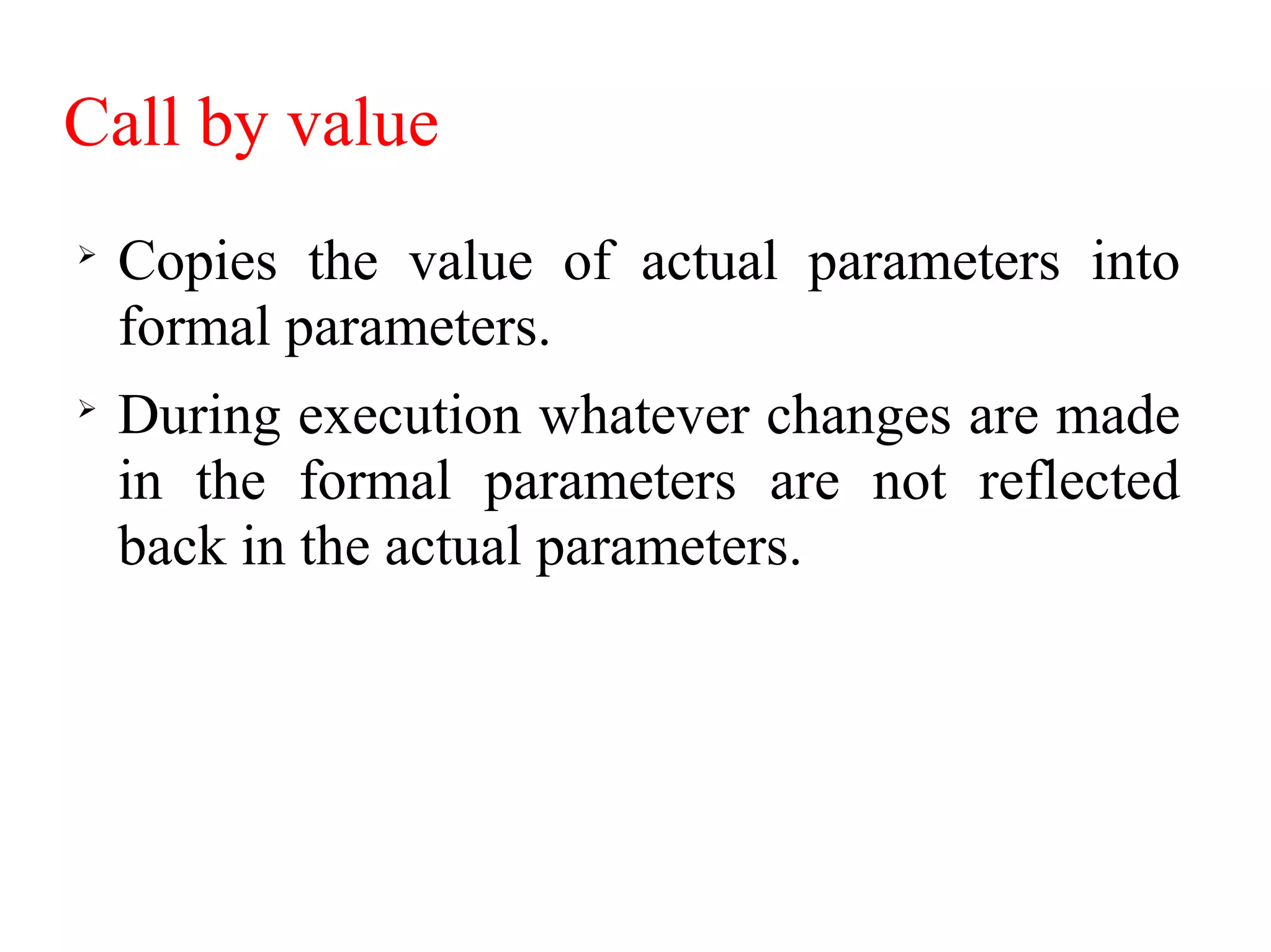Call by value

Copies the value of actual parameters into
formal parameters.

During execution whatever changes are made
in the formal parameters are not reflected
back in the actual parameters.
 