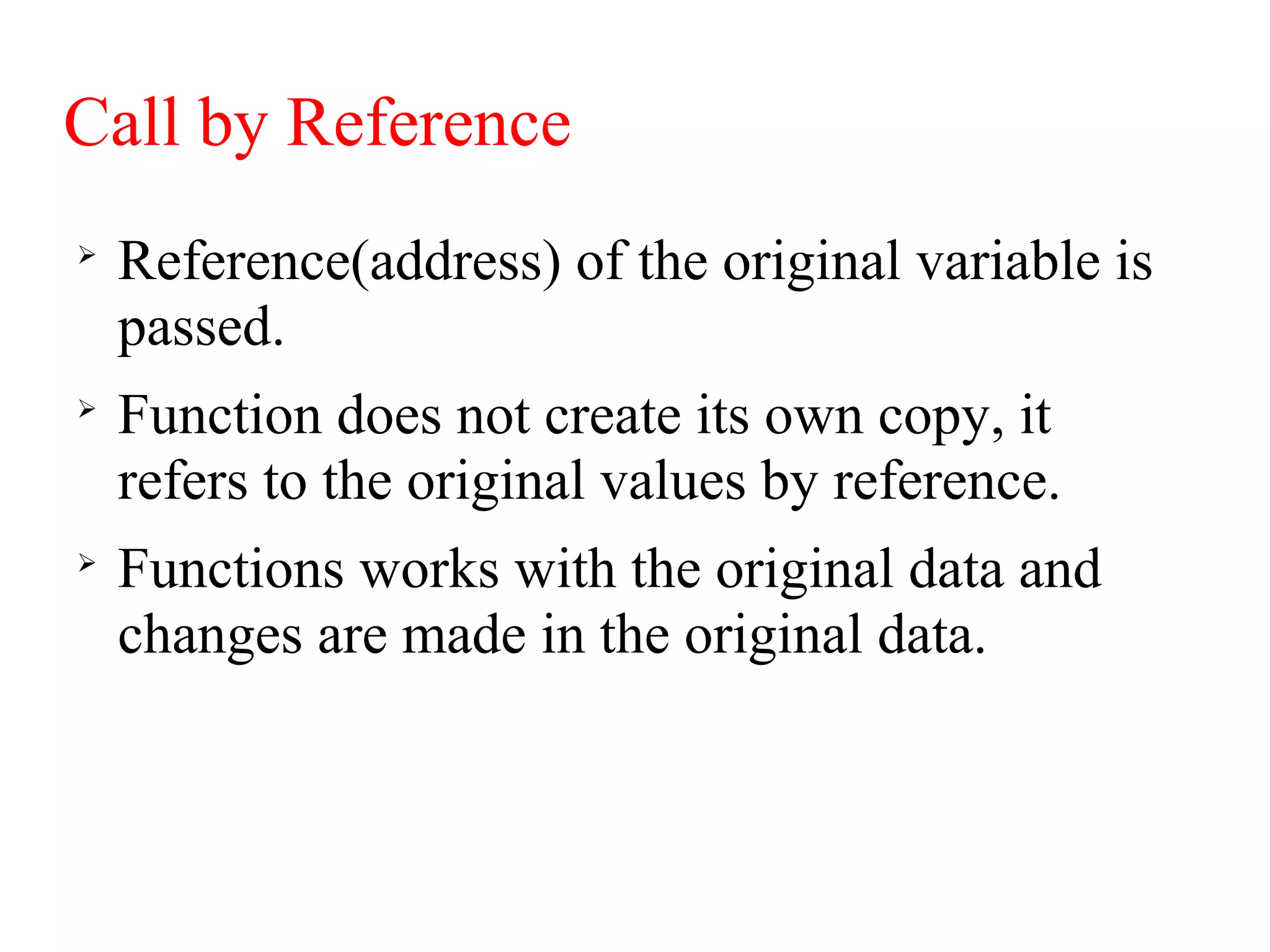 Call by Reference

Reference(address) of the original variable is
passed.

Function does not create its own copy, it
refers to the original values by reference.

Functions works with the original data and
changes are made in the original data.
 