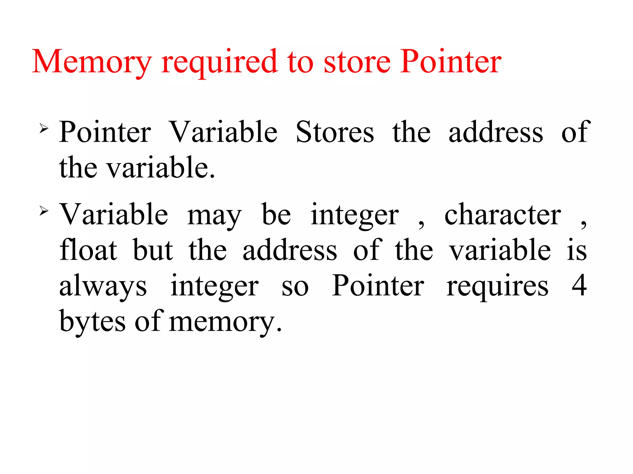 Memory required to store Pointer

Pointer Variable Stores the address of
the variable.

Variable may be integer , character ,
float but the address of the variable is
always integer so Pointer requires 4
bytes of memory.
 