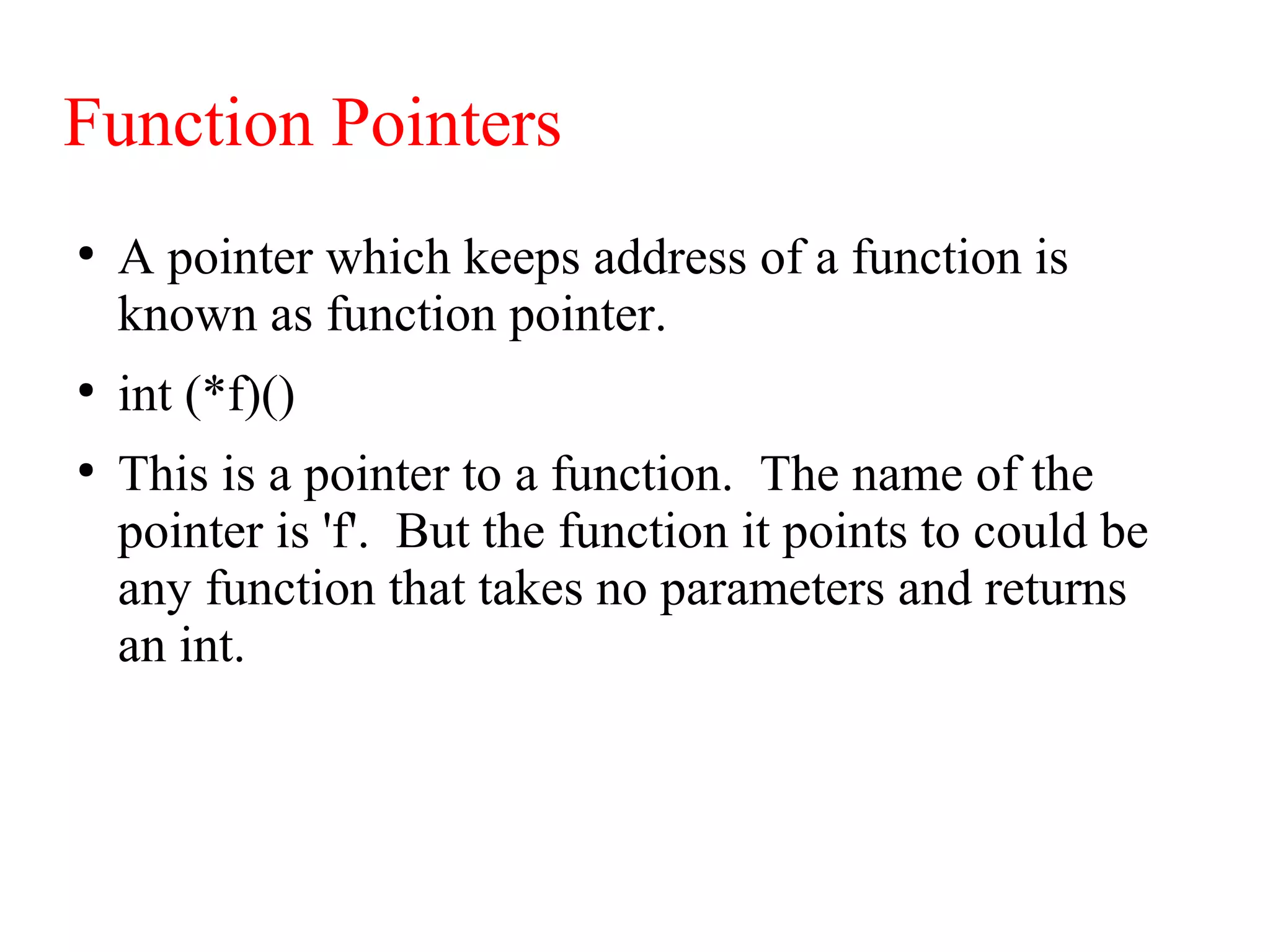 Function Pointers
●
A pointer which keeps address of a function is
known as function pointer.
●
int (*f)()
●
This is a pointer to a function. The name of the
pointer is 'f'. But the function it points to could be
any function that takes no parameters and returns
an int.
 