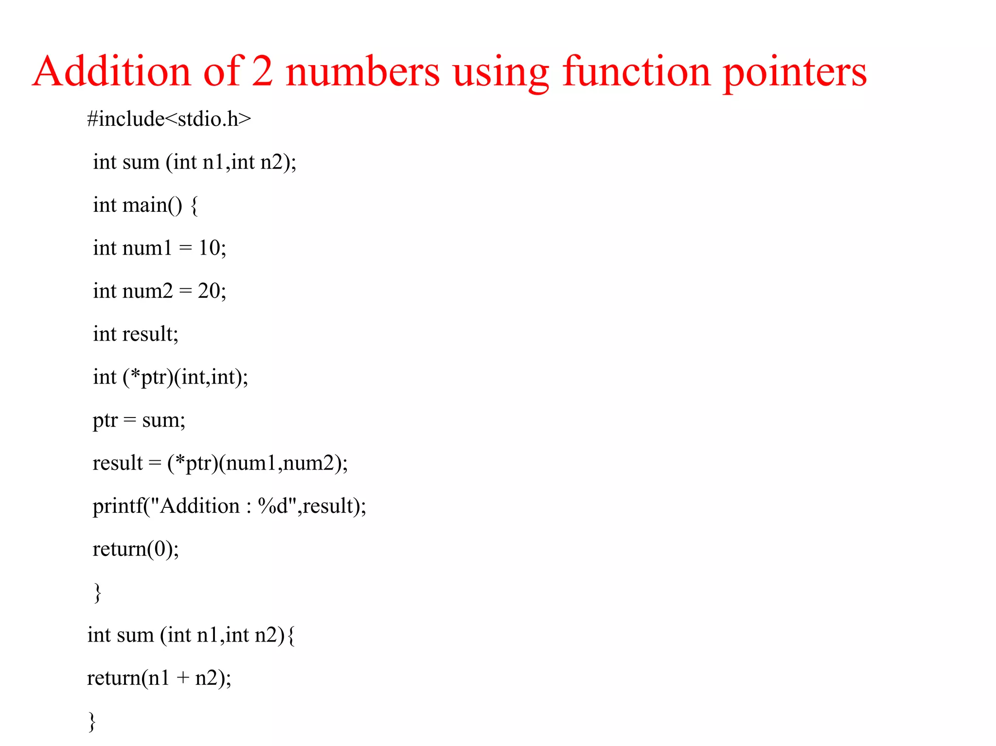 Addition of 2 numbers using function pointers
#include<stdio.h>
int sum (int n1,int n2);
int main() {
int num1 = 10;
int num2 = 20;
int result;
int (*ptr)(int,int);
ptr = sum;
result = (*ptr)(num1,num2);
printf("Addition : %d",result);
return(0);
}
int sum (int n1,int n2){
return(n1 + n2);
}
 