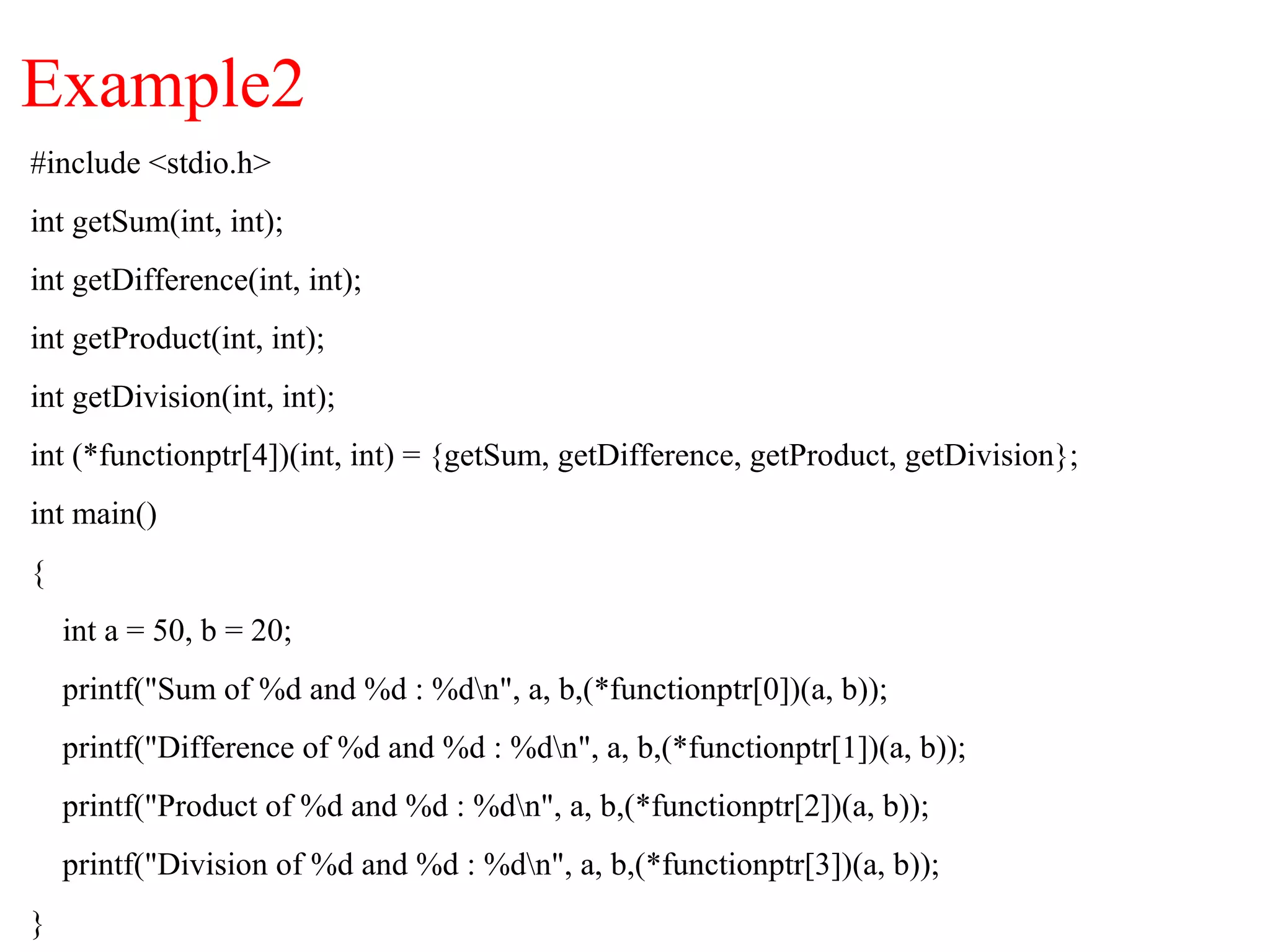 Example2
#include <stdio.h>
int getSum(int, int);
int getDifference(int, int);
int getProduct(int, int);
int getDivision(int, int);
int (*functionptr[4])(int, int) = {getSum, getDifference, getProduct, getDivision};
int main()
{
int a = 50, b = 20;
printf("Sum of %d and %d : %dn", a, b,(*functionptr[0])(a, b));
printf("Difference of %d and %d : %dn", a, b,(*functionptr[1])(a, b));
printf("Product of %d and %d : %dn", a, b,(*functionptr[2])(a, b));
printf("Division of %d and %d : %dn", a, b,(*functionptr[3])(a, b));
}
 