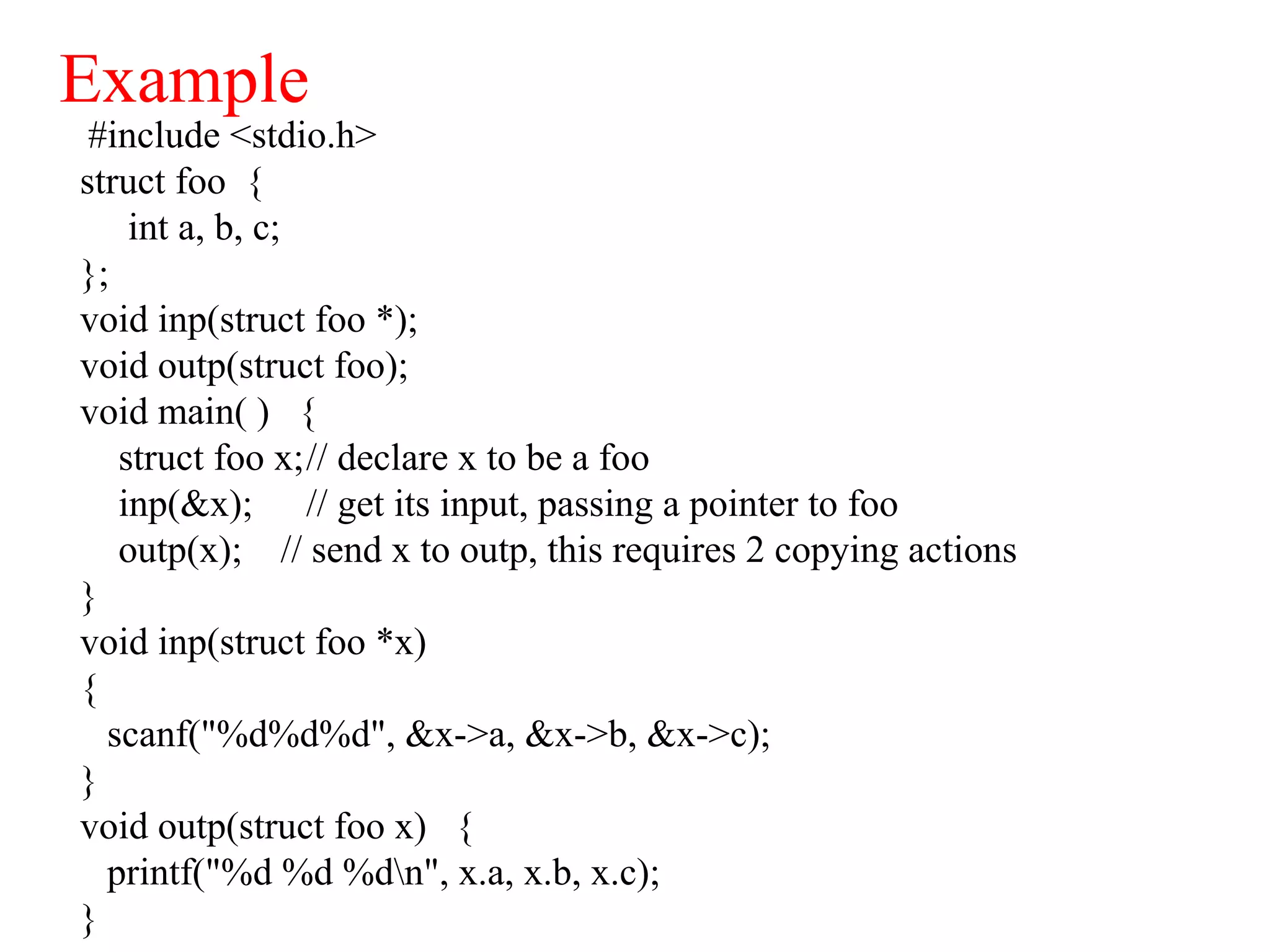Example
#include <stdio.h>
struct foo {
int a, b, c;
};
void inp(struct foo *);
void outp(struct foo);
void main( ) {
struct foo x;// declare x to be a foo
inp(&x); // get its input, passing a pointer to foo
outp(x); // send x to outp, this requires 2 copying actions
}
void inp(struct foo *x)
{
scanf("%d%d%d", &x->a, &x->b, &x->c);
}
void outp(struct foo x) {
printf("%d %d %dn", x.a, x.b, x.c);
}
 