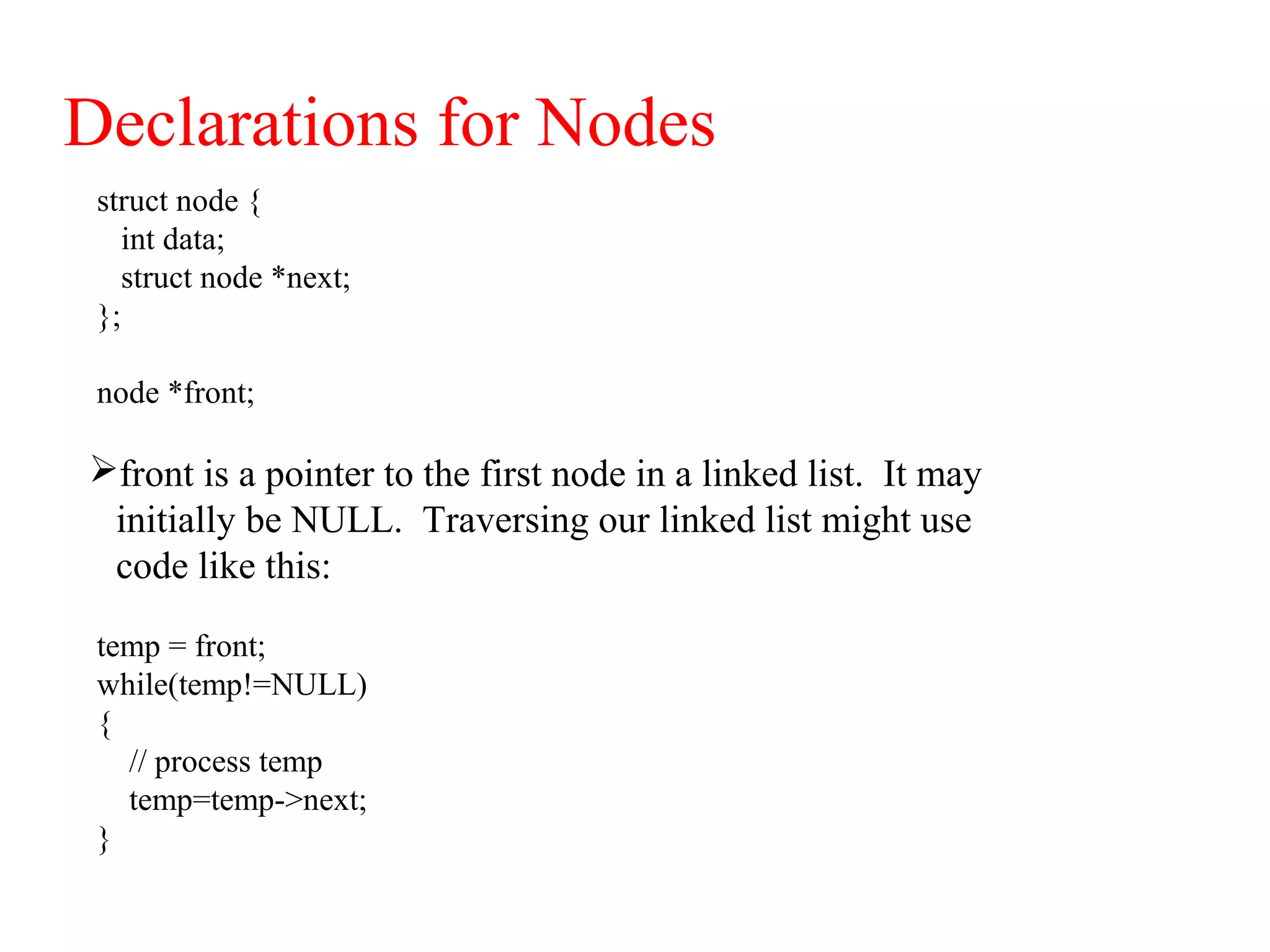 Declarations for Nodes
struct node {
int data;
struct node *next;
};
node *front;
front is a pointer to the first node in a linked list. It may
initially be NULL. Traversing our linked list might use
code like this:
temp = front;
while(temp!=NULL)
{
// process temp
temp=temp->next;
}
 