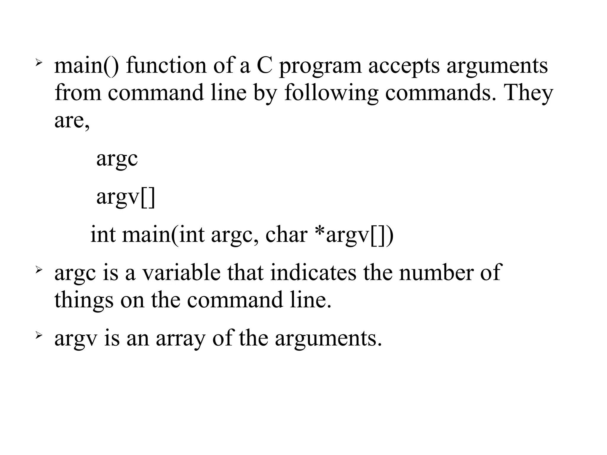 
main() function of a C program accepts arguments
from command line by following commands. They
are,
argc
argv[]
int main(int argc, char *argv[])

argc is a variable that indicates the number of
things on the command line.

argv is an array of the arguments.
 