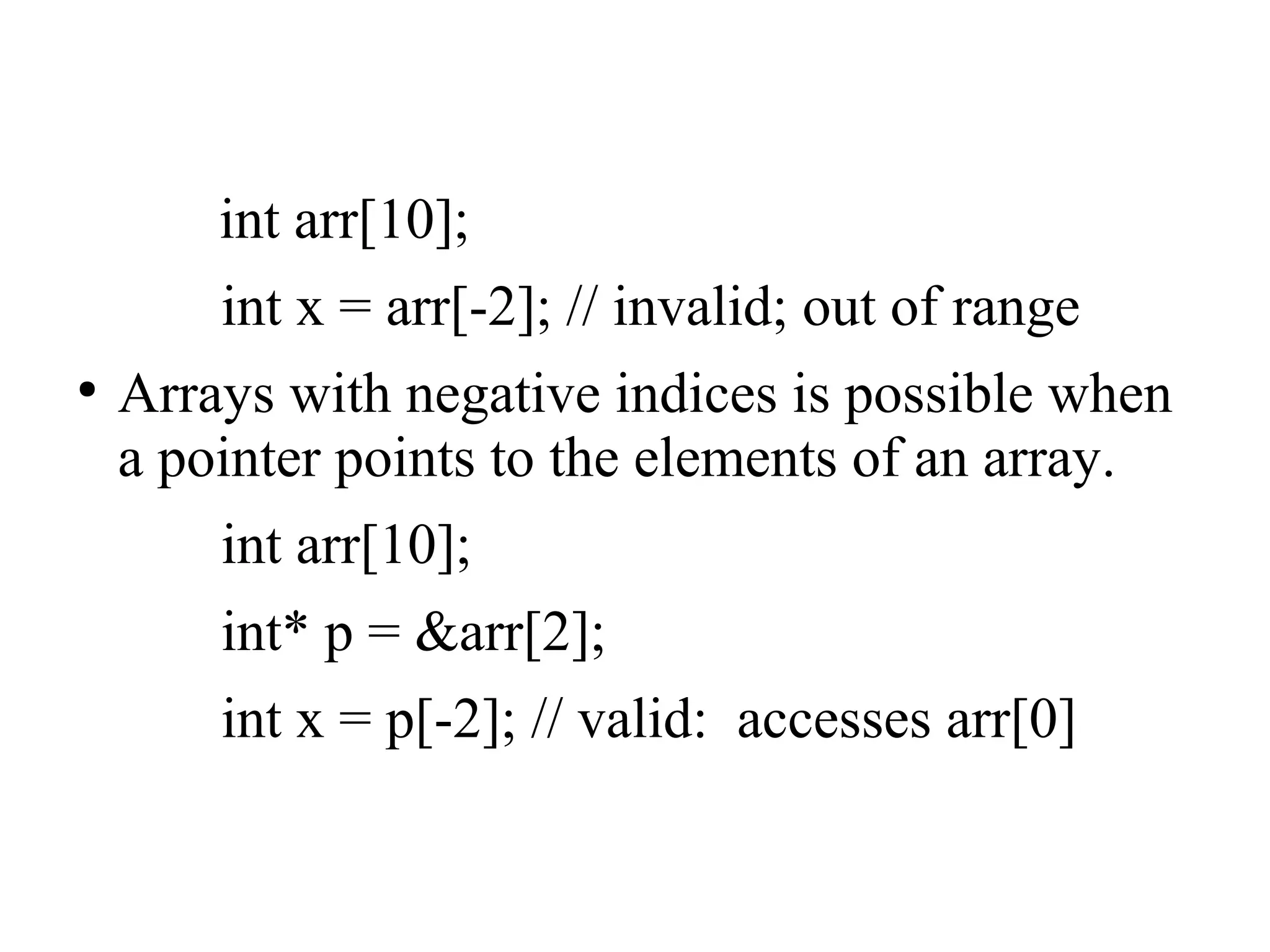 int arr[10];
int x = arr[-2]; // invalid; out of range
●
Arrays with negative indices is possible when
a pointer points to the elements of an array.
int arr[10];
int* p = &arr[2];
int x = p[-2]; // valid: accesses arr[0]
 
