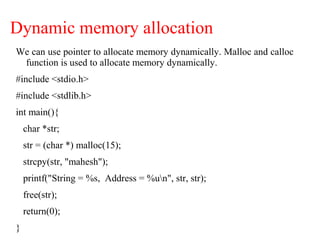 Dynamic memory allocation
We can use pointer to allocate memory dynamically. Malloc and calloc
function is used to allocate memory dynamically.
#include <stdio.h>
#include <stdlib.h>
int main(){
char *str;
str = (char *) malloc(15);
strcpy(str, "mahesh");
printf("String = %s, Address = %un", str, str);
free(str);
return(0);
}
 