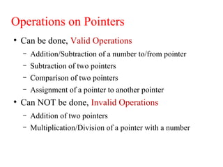 Operations on Pointers
●
Can be done, Valid Operations
– Addition/Subtraction of a number to/from pointer
– Subtraction of two pointers
– Comparison of two pointers
– Assignment of a pointer to another pointer
●
Can NOT be done, Invalid Operations
– Addition of two pointers
– Multiplication/Division of a pointer with a number
 