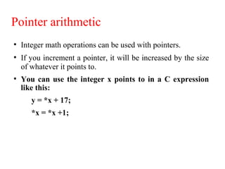 Pointer arithmetic
●
Integer math operations can be used with pointers.
●
If you increment a pointer, it will be increased by the size
of whatever it points to.
●
You can use the integer x points to in a C expression
like this:
y = *x + 17;
*x = *x +1;
 