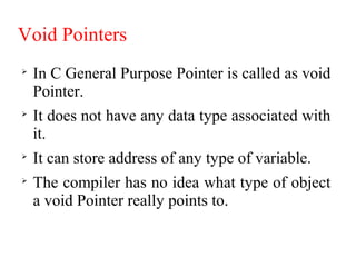Void Pointers

In C General Purpose Pointer is called as void
Pointer.

It does not have any data type associated with
it.

It can store address of any type of variable.

The compiler has no idea what type of object
a void Pointer really points to.
 