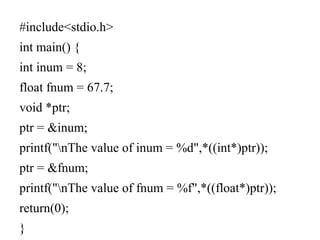 #include<stdio.h>
int main() {
int inum = 8;
float fnum = 67.7;
void *ptr;
ptr = &inum;
printf("nThe value of inum = %d",*((int*)ptr));
ptr = &fnum;
printf("nThe value of fnum = %f",*((float*)ptr));
return(0);
}
 
