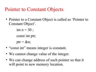 Pointer to Constant Objects
●
Pointer to a Constant Object is called as ‘Pointer to
Constant Object’.
int n = 30 ;
const int ptr;
ptr = &n;
●
“const int” means integer is constant.
●
We cannot change value of the integer.
●
We can change address of such pointer so that it
will point to new memory location.
 