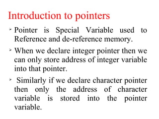 Introduction to pointers

Pointer is Special Variable used to
Reference and de-reference memory.

When we declare integer pointer then we
can only store address of integer variable
into that pointer.

Similarly if we declare character pointer
then only the address of character
variable is stored into the pointer
variable.
 