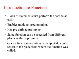 Introduction to Function

Block of statements that perform the particular
task.

Enables modular programming.

Has pre defined prototype.

Same function can be accessed from different
places within a program.

Once a function execution is completed , control
return to the place from where the function was
called.
 