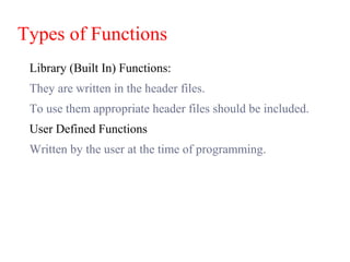 Types of Functions
Library (Built In) Functions:
They are written in the header files.
To use them appropriate header files should be included.
User Defined Functions
Written by the user at the time of programming.
 