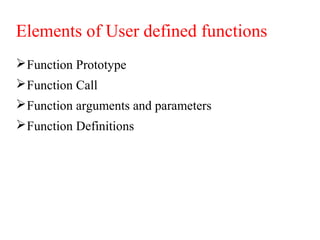 Elements of User defined functions
Function Prototype
Function Call
Function arguments and parameters
Function Definitions
 