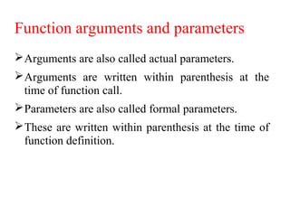 Function arguments and parameters
Arguments are also called actual parameters.
Arguments are written within parenthesis at the
time of function call.
Parameters are also called formal parameters.
These are written within parenthesis at the time of
function definition.
 