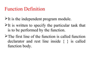 Function Definition
It is the independent program module.
It is written to specify the particular task that
is to be performed by the function.
The first line of the function is called function
declarator and rest line inside { } is called
function body.
 