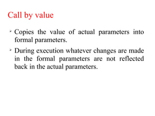 Call by value

Copies the value of actual parameters into
formal parameters.

During execution whatever changes are made
in the formal parameters are not reflected
back in the actual parameters.
 