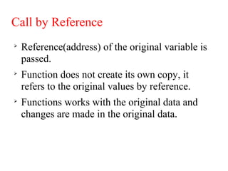 Call by Reference

Reference(address) of the original variable is
passed.

Function does not create its own copy, it
refers to the original values by reference.

Functions works with the original data and
changes are made in the original data.
 