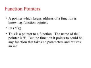 Function Pointers
●
A pointer which keeps address of a function is
known as function pointer.
●
int (*f)()
●
This is a pointer to a function. The name of the
pointer is 'f'. But the function it points to could be
any function that takes no parameters and returns
an int.
 