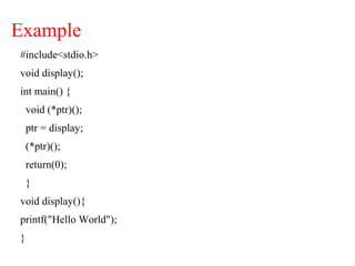 Example
#include<stdio.h>
void display();
int main() {
void (*ptr)();
ptr = display;
(*ptr)();
return(0);
}
void display(){
printf("Hello World");
}
 