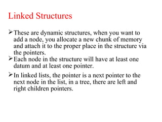 Linked Structures
These are dynamic structures, when you want to
add a node, you allocate a new chunk of memory
and attach it to the proper place in the structure via
the pointers.
Each node in the structure will have at least one
datum and at least one pointer.
In linked lists, the pointer is a next pointer to the
next node in the list, in a tree, there are left and
right children pointers.
 