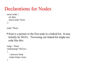Declarations for Nodes
struct node {
int data;
struct node *next;
};
node *front;
front is a pointer to the first node in a linked list. It may
initially be NULL. Traversing our linked list might use
code like this:
temp = front;
while(temp!=NULL)
{
// process temp
temp=temp->next;
}
 