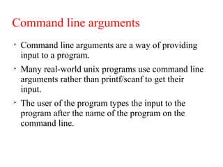 Command line arguments

Command line arguments are a way of providing
input to a program.

Many real-world unix programs use command line
arguments rather than printf/scanf to get their
input.

The user of the program types the input to the
program after the name of the program on the
command line.
 