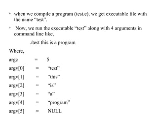 
when we compile a program (test.c), we get executable file with
the name “test”.

Now, we run the executable “test” along with 4 arguments in
command line like,
./test this is a program
Where,
argc = 5
argv[0] = “test”
argv[1] = “this”
argv[2] = “is”
argv[3] = “a”
argv[4] = “program”
argv[5] = NULL
 