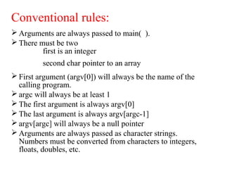 Conventional rules:
 Arguments are always passed to main( ).
 There must be two
first is an integer
second char pointer to an array
 First argument (argv[0]) will always be the name of the
calling program.
 argc will always be at least 1
 The first argument is always argv[0]
 The last argument is always argv[argc-1]
 argv[argc] will always be a null pointer
 Arguments are always passed as character strings.
Numbers must be converted from characters to integers,
floats, doubles, etc.
 
