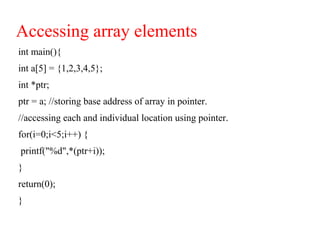 Accessing array elements
int main(){
int a[5] = {1,2,3,4,5};
int *ptr;
ptr = a; //storing base address of array in pointer.
//accessing each and individual location using pointer.
for(i=0;i<5;i++) {
printf("%d",*(ptr+i));
}
return(0);
}
 