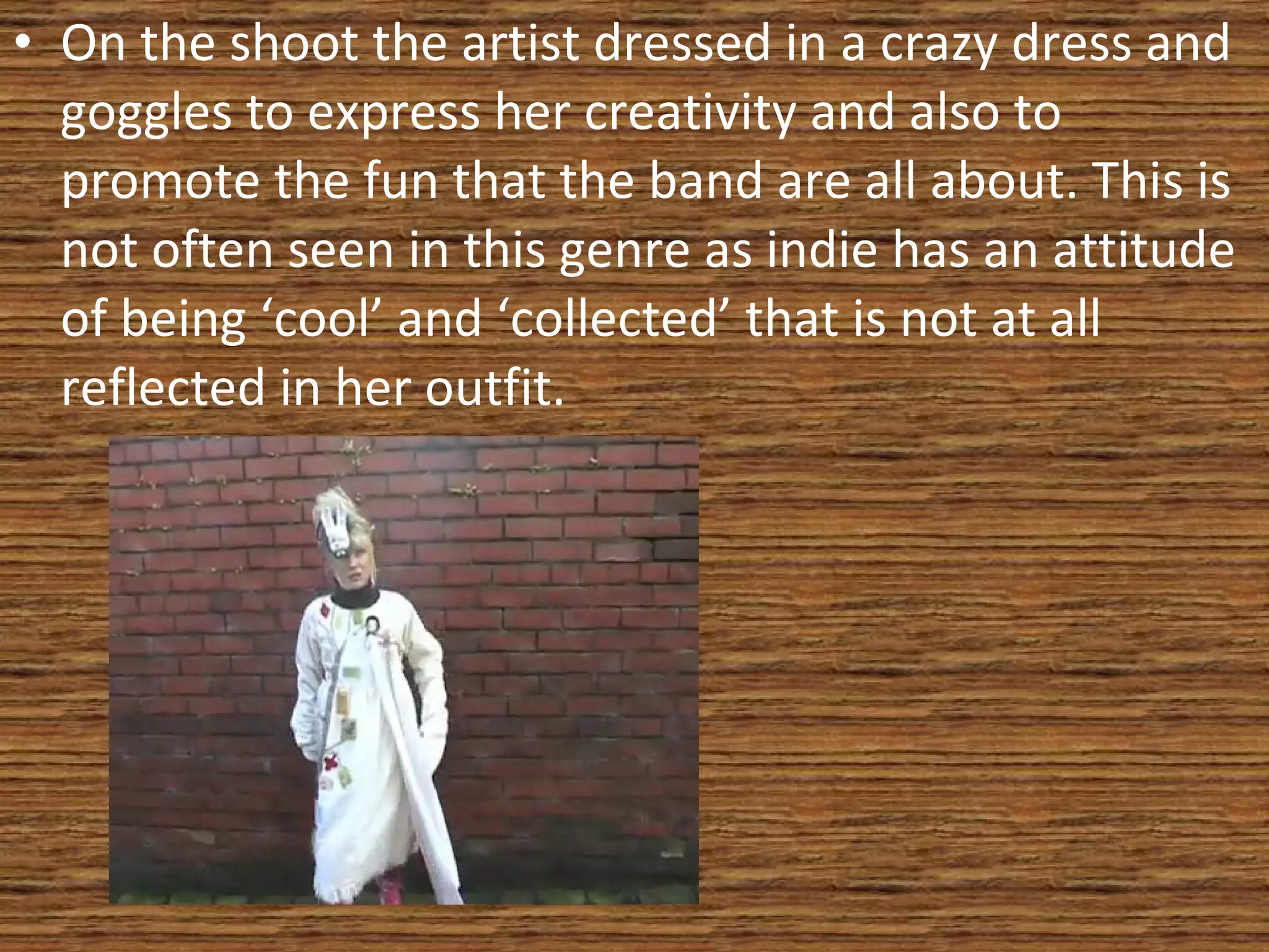 On the shoot the artist dressed in a crazy dress and goggles to express her creativity and also to promote the fun that the band are all about. This is not often seen in this genre as indie has an attitude of being ‘cool’ and ‘collected’ that is not at all reflected in her outfit. 