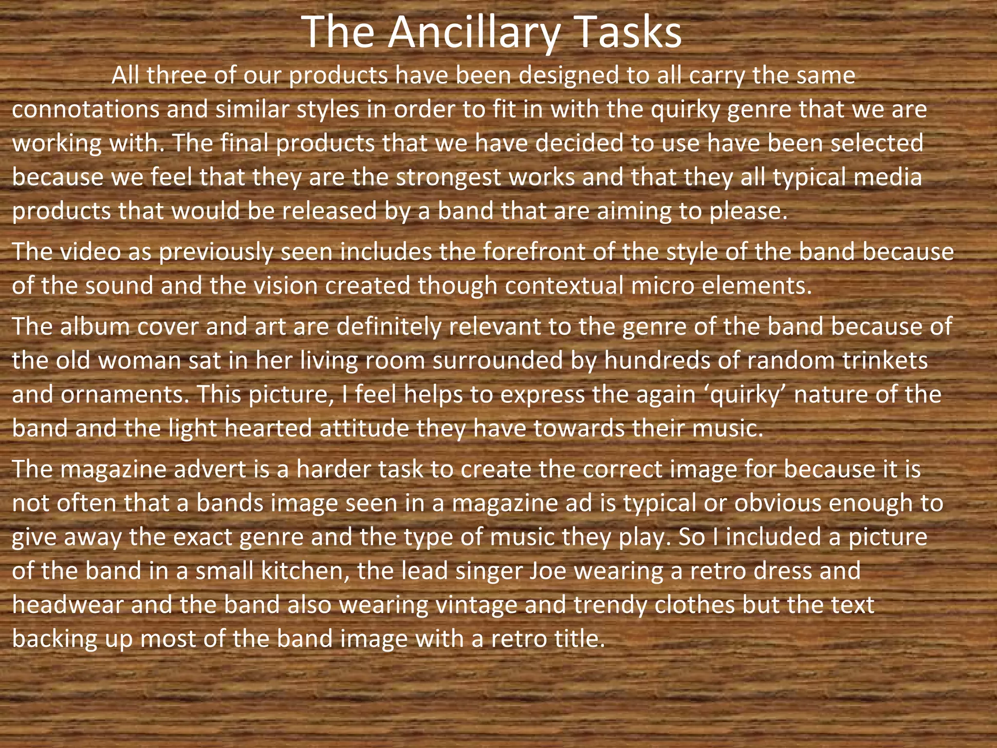 The Ancillary Tasks All three of our products have been designed to all carry the same connotations and similar styles in order to fit in with the quirky genre that we are working with. The final products that we have decided to use have been selected because we feel that they are the strongest works and that they all typical media products that would be released by a band that are aiming to please.  The video as previously seen includes the forefront of the style of the band because of the sound and the vision created though contextual micro elements. The album cover and art are definitely relevant to the genre of the band because of the old woman sat in her living room surrounded by hundreds of random trinkets and ornaments. This picture, I feel helps to express the again ‘quirky’ nature of the band and the light hearted attitude they have towards their music. The magazine advert is a harder task to create the correct image for because it is not often that a bands image seen in a magazine ad is typical or obvious enough to give away the exact genre and the type of music they play. So I included a picture of the band in a small kitchen, the lead singer Joe wearing a retro dress and headwear and the band also wearing vintage and trendy clothes but the text backing up most of the band image with a retro title. 