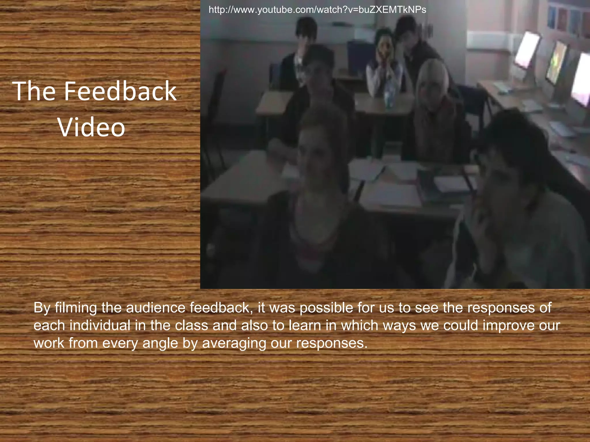 The Feedback Video  By filming the audience feedback, it was possible for us to see the responses of each individual in the class and also to learn in which ways we could improve our work from every angle by averaging our responses. http://www.youtube.com/watch?v=buZXEMTkNPs 