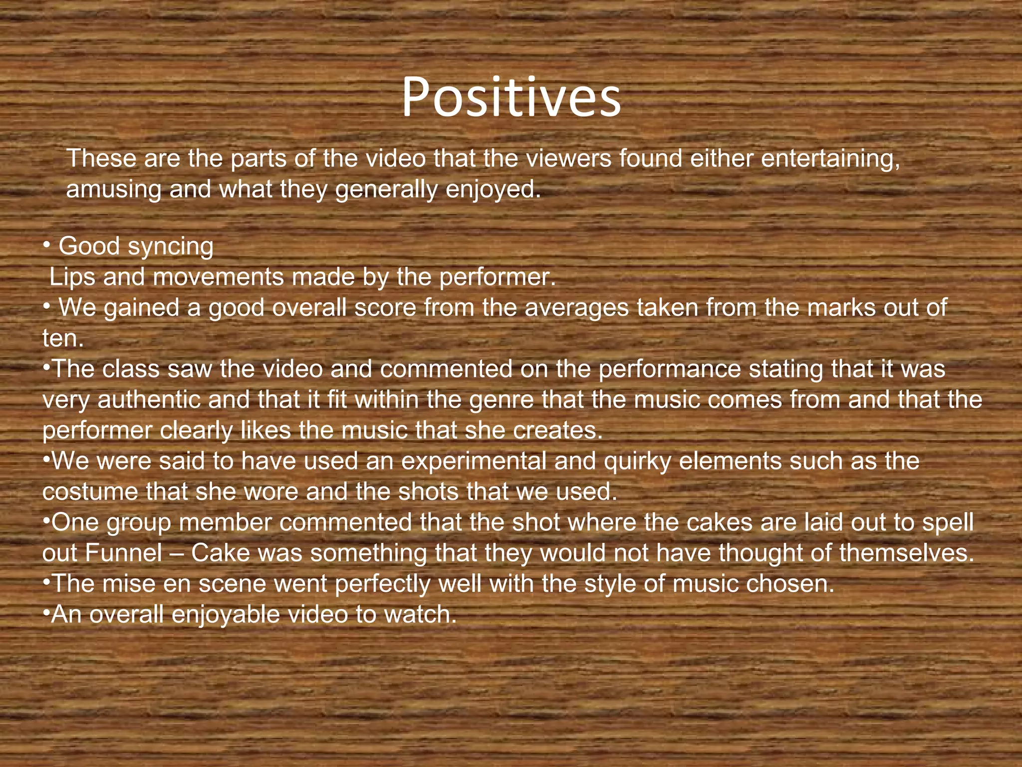 Positives These are the parts of the video that the viewers found either entertaining, amusing and what they generally enjoyed. Good syncing  Lips and movements made by the performer. We gained a good overall score from the averages taken from the marks out of ten. The class saw the video and commented on the performance stating that it was very authentic and that it fit within the genre that the music comes from and that the performer clearly likes the music that she creates. We were said to have used an experimental and quirky elements such as the costume that she wore and the shots that we used. One group member commented that the shot where the cakes are laid out to spell out Funnel – Cake was something that they would not have thought of themselves. The mise en scene went perfectly well with the style of music chosen. An overall enjoyable video to watch. 