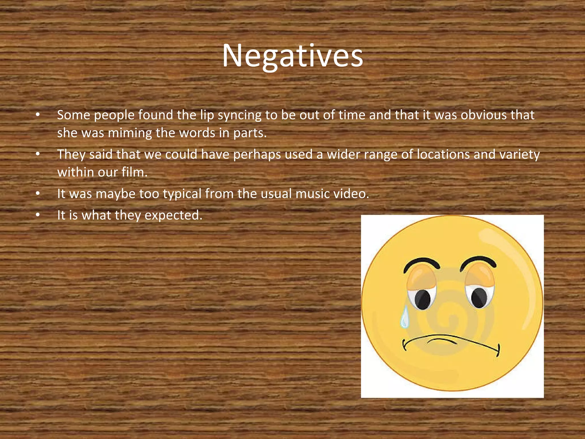 Negatives Some people found the lip syncing to be out of time and that it was obvious that she was miming the words in parts. They said that we could have perhaps used a wider range of locations and variety within our film. It was maybe too typical from the usual music video. It is what they expected. 