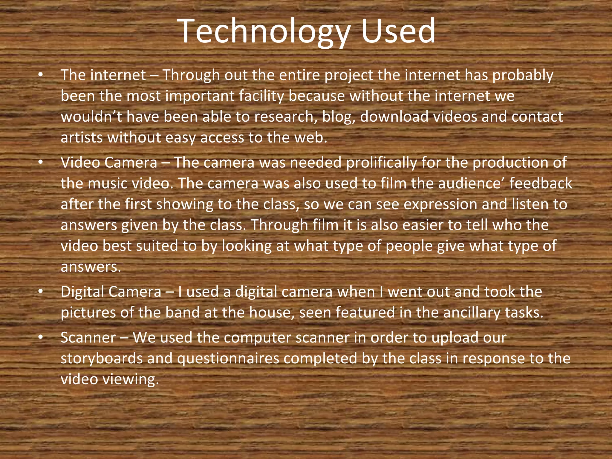 Technology Used The internet – Through out the entire project the internet has probably been the most important facility because without the internet we wouldn’t have been able to research, blog, download videos and contact artists without easy access to the web. Video Camera – The camera was needed prolifically for the production of the music video. The camera was also used to film the audience’ feedback after the first showing to the class, so we can see expression and listen to answers given by the class. Through film it is also easier to tell who the video best suited to by looking at what type of people give what type of answers. Digital Camera – I used a digital camera when I went out and took the pictures of the band at the house, seen featured in the ancillary tasks. Scanner – We used the computer scanner in order to upload our storyboards and questionnaires completed by the class in response to the video viewing. 