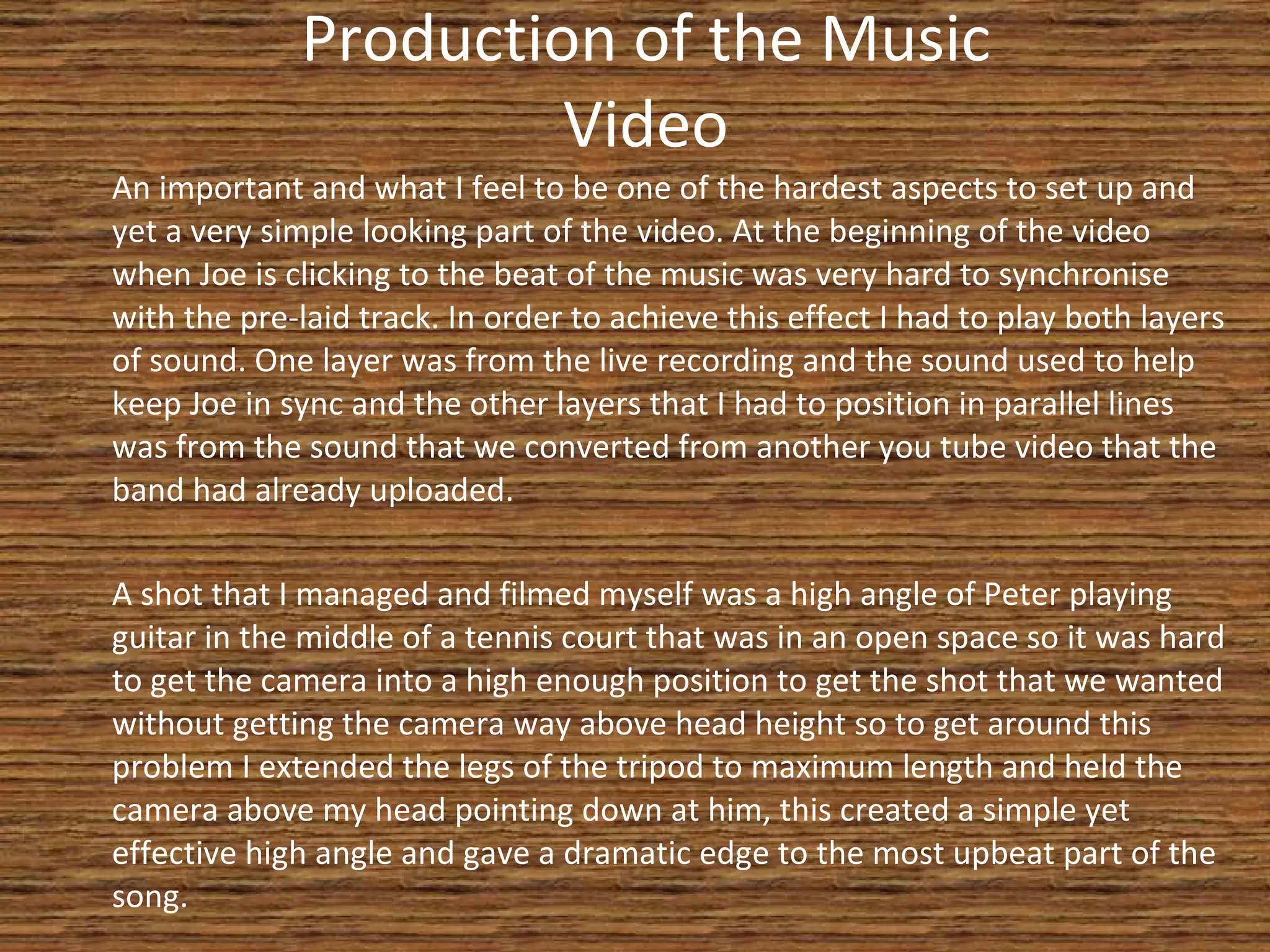Production of the Music Video An important and what I feel to be one of the hardest aspects to set up and yet a very simple looking part of the video. At the beginning of the video when Joe is clicking to the beat of the music was very hard to synchronise with the pre-laid track. In order to achieve this effect I had to play both layers of sound. One layer was from the live recording and the sound used to help keep Joe in sync and the other layers that I had to position in parallel lines was from the sound that we converted from another you tube video that the band had already uploaded. A shot that I managed and filmed myself was a high angle of Peter playing guitar in the middle of a tennis court that was in an open space so it was hard to get the camera into a high enough position to get the shot that we wanted without getting the camera way above head height so to get around this problem I extended the legs of the tripod to maximum length and held the camera above my head pointing down at him, this created a simple yet effective high angle and gave a dramatic edge to the most upbeat part of the song. 