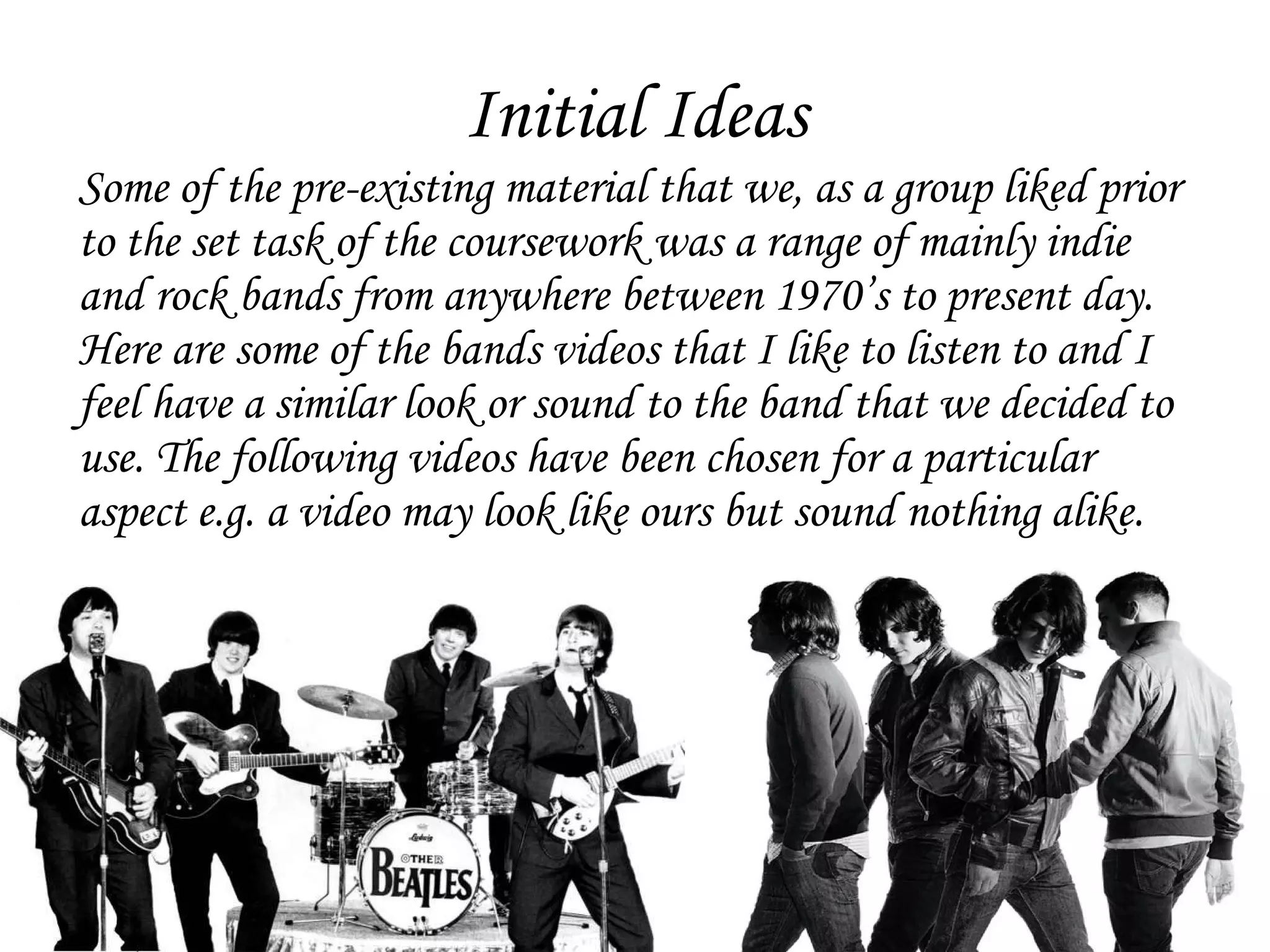 Initial Ideas Some of the pre-existing material that we, as a group liked prior to the set task of the coursework was a range of mainly indie and rock bands from anywhere between 1970’s to present day. Here are some of the bands videos that I like to listen to and I feel have a similar look or sound to the band that we decided to use. The following videos have been chosen for a particular aspect e.g. a video may look like ours but sound nothing alike.  