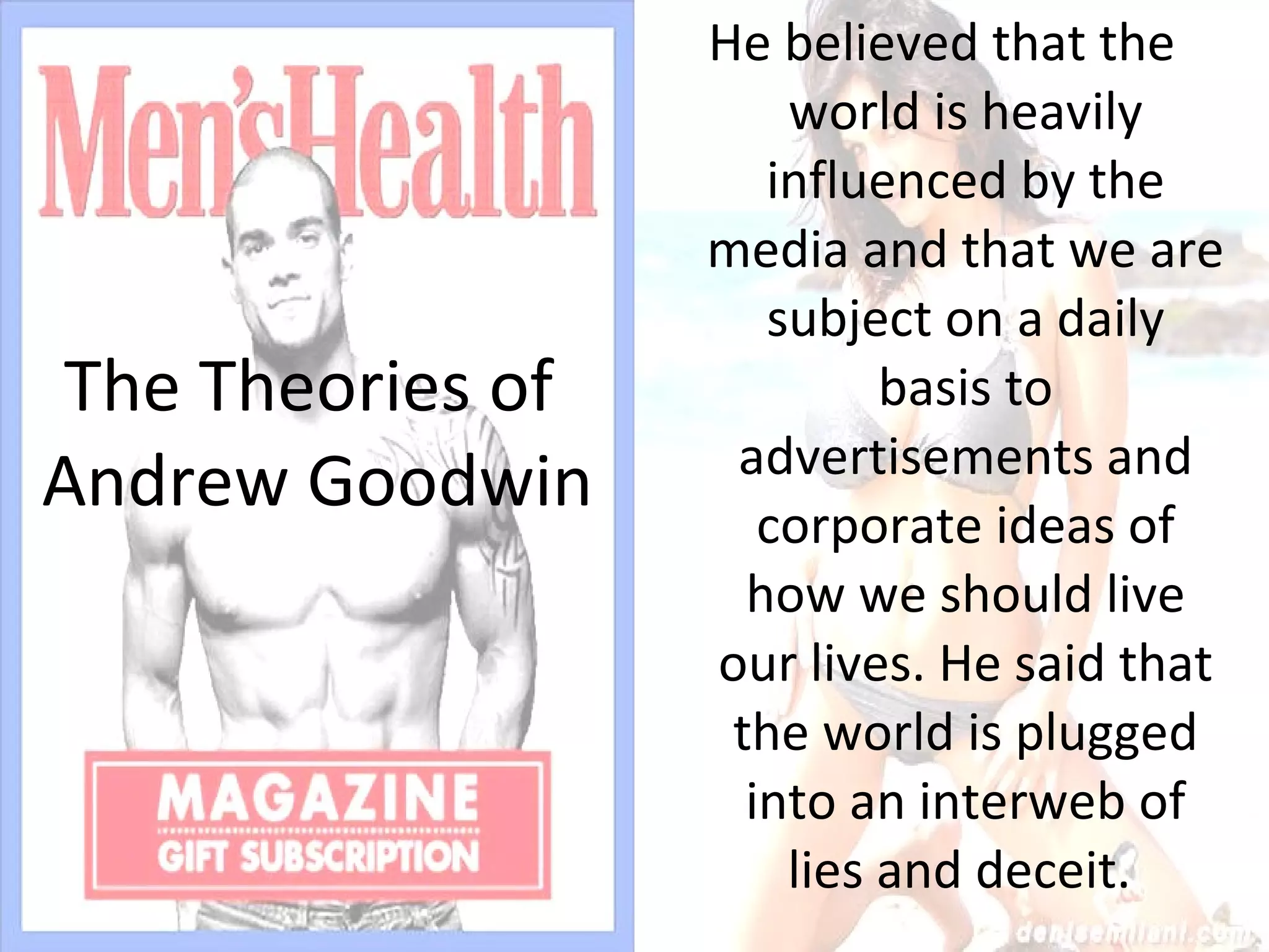 The Theories of  Andrew Goodwin He believed that the world is heavily influenced by the media and that we are subject on a daily basis to advertisements and corporate ideas of how we should live our lives. He said that the world is plugged into an interweb of lies and deceit.  