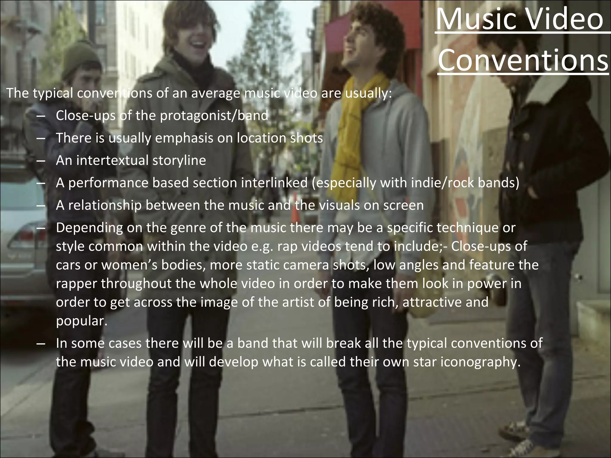 Music Video  Conventions The typical conventions of an average music video are usually: Close-ups of the protagonist/band There is usually emphasis on location shots An intertextual storyline A performance based section interlinked (especially with indie/rock bands) A relationship between the music and the visuals on screen Depending on the genre of the music there may be a specific technique or style common within the video e.g. rap videos tend to include;- Close-ups of cars or women’s bodies, more static camera shots, low angles and feature the rapper throughout the whole video in order to make them look in power in order to get across the image of the artist of being rich, attractive and popular. In some cases there will be a band that will break all the typical conventions of the music video and will develop what is called their own star iconography. 