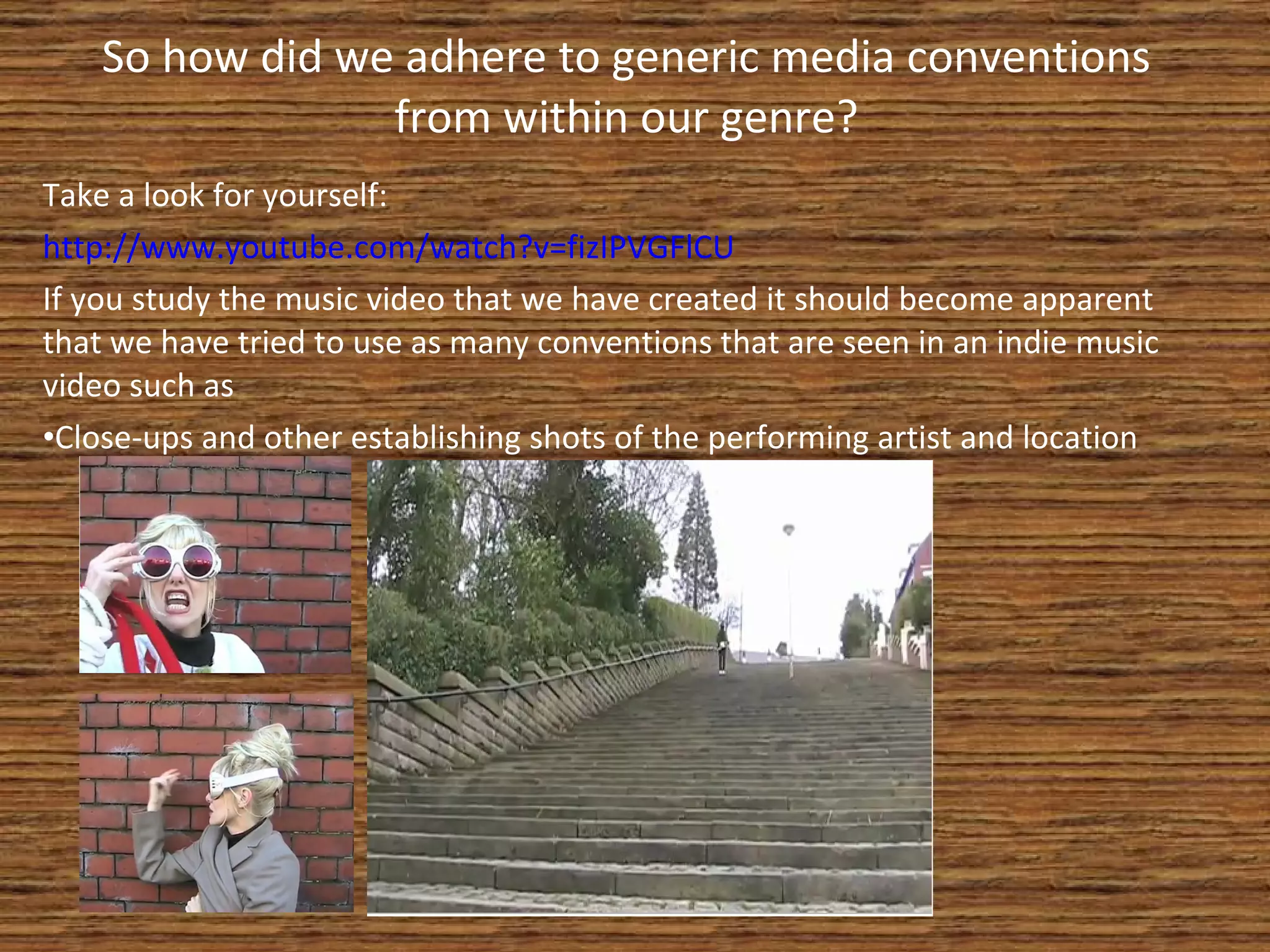 So how did we adhere to generic media conventions from within our genre? Take a look for yourself: http://www.youtube.com/watch?v=fizIPVGFlCU If you study the music video that we have created it should become apparent that we have tried to use as many conventions that are seen in an indie music video such as Close-ups and other establishing shots of the performing artist and location 