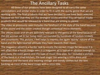 The Ancillary Tasks All three of our products have been designed to all carry the same connotations and similar styles in order to fit in with the quirky genre that we are working with. The final products that we have decided to use have been selected because we feel that they are the strongest works and that they all typical media products that would be released by a band that are aiming to please.  The video as previously seen includes the forefront of the style of the band because of the sound and the vision created though contextual micro elements. The album cover and art are definitely relevant to the genre of the band because of the old woman sat in her living room surrounded by hundreds of random trinkets and ornaments. This picture, I feel helps to express the again ‘quirky’ nature of the band and the light hearted attitude they have towards their music. The magazine advert is a harder task to create the correct image for because it is not often that a bands image seen in a magazine ad is typical or obvious enough to give away the exact genre and the type of music they play. So I included a picture of the band in a small kitchen, the lead singer Joe wearing a retro dress and headwear and the band also wearing vintage and trendy clothes but the text backing up most of the band image with a retro title. 