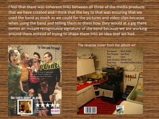 I feel that there was coherent links between all three of the media products that we have created and I think that the key to that was ensuring that we used the band as much as we could for the pictures and video clips because when using the band and telling them to dress how they would at a gig there comes an instant recognisable signature of the band because we are working around them instead of trying to shape them into an idea that we had. The reverse cover from the album art 