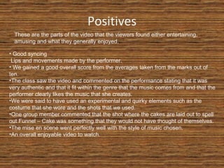 Positives These are the parts of the video that the viewers found either entertaining, amusing and what they generally enjoyed. Good syncing  Lips and movements made by the performer. We gained a good overall score from the averages taken from the marks out of ten. The class saw the video and commented on the performance stating that it was very authentic and that it fit within the genre that the music comes from and that the performer clearly likes the music that she creates. We were said to have used an experimental and quirky elements such as the costume that she wore and the shots that we used. One group member commented that the shot where the cakes are laid out to spell out Funnel – Cake was something that they would not have thought of themselves. The mise en scene went perfectly well with the style of music chosen. An overall enjoyable video to watch. 