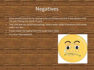 Negatives Some people found the lip syncing to be out of time and that it was obvious that she was miming the words in parts. They said that we could have perhaps used a wider range of locations and variety within our film. It was maybe too typical from the usual music video. It is what they expected. 